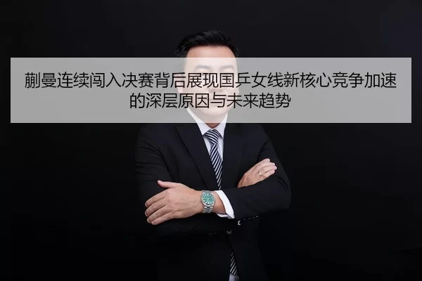 蒯曼连续闯入决赛背后展现国乒女线新核心竞争加速的深层原因与未来趋势