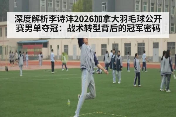 深度解析李诗沣2026加拿大羽毛球公开赛男单夺冠:战术转型背后的冠军密码