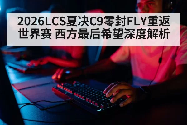 2026LCS夏决C9零封FLY重返世界赛 西方最后希望深度解析